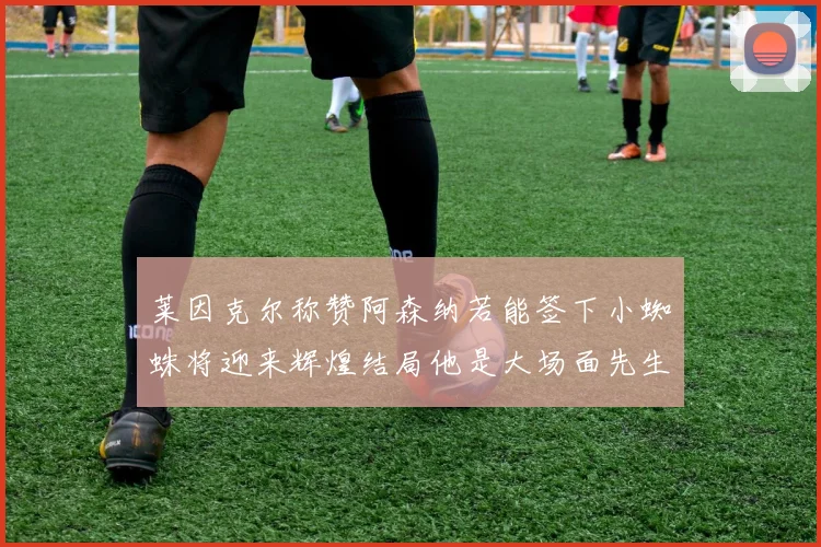 莱因克尔称赞阿森纳若能签下小蜘蛛将迎来辉煌结局他是大场面先生的最佳人选
