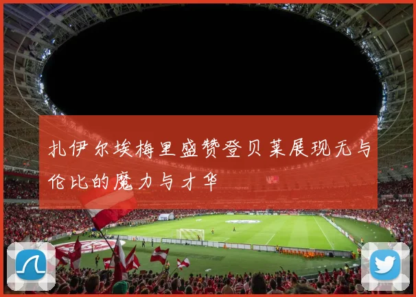 扎伊尔埃梅里盛赞登贝莱展现无与伦比的魔力与才华