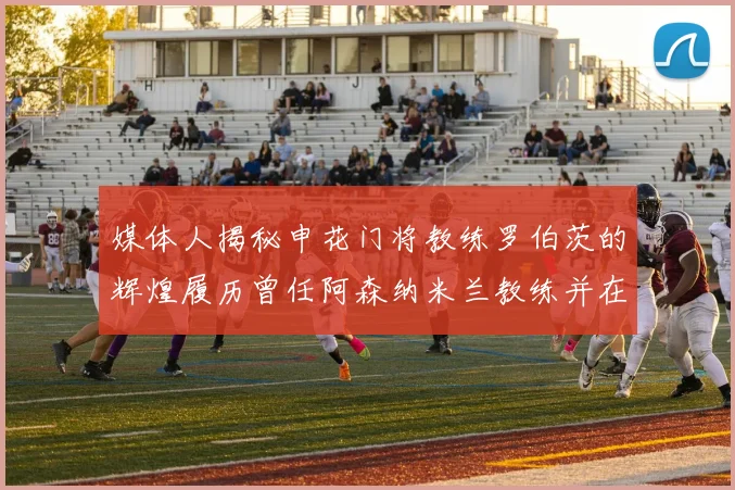 媒体人揭秘申花门将教练罗伯茨的辉煌履历曾任阿森纳米兰教练并在华夏执教