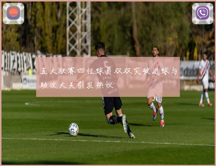 五大联赛四位球员双双突破进球与助攻大关引发热议