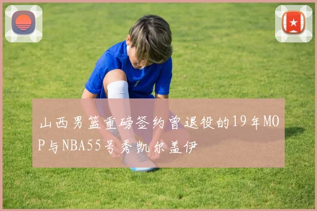 山西男篮重磅签约曾退役的19年MOP与NBA55号秀凯尔盖伊