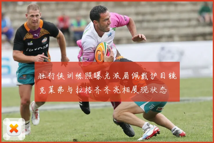 独行侠训练照曝光浓眉佩戴护目镜克莱弗与拉格齐齐亮相展现状态