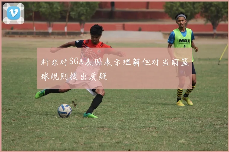 科尔对SGA表现表示理解但对当前篮球规则提出质疑
