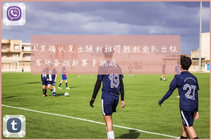 C罗确认复出随利雅得胜利全队出征客场备战新赛季挑战