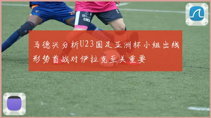 马德兴分析U23国足亚洲杯小组出线形势首战对伊拉克至关重要