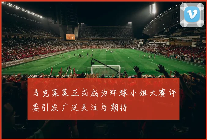 马克莱莱正式成为环球小姐大赛评委引发广泛关注与期待