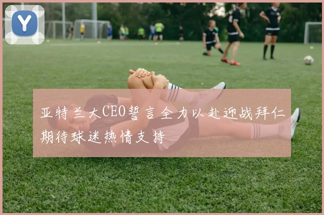 亚特兰大CEO誓言全力以赴迎战拜仁期待球迷热情支持