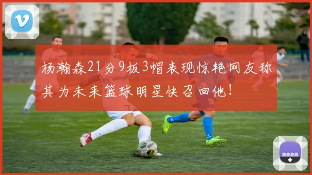 杨瀚森21分9板3帽表现惊艳网友称其为未来篮球明星快召回他！