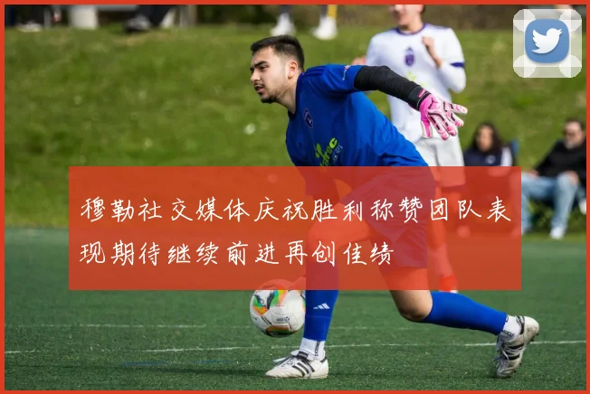 穆勒社交媒体庆祝胜利称赞团队表现期待继续前进再创佳绩