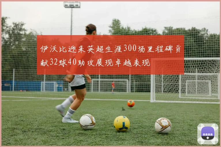 伊沃比迎来英超生涯300场里程碑贡献32球40助攻展现卓越表现